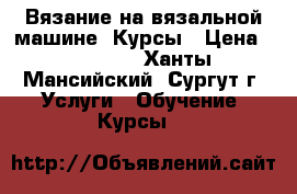 Вязание на вязальной машине. Курсы › Цена ­ 12 000 - Ханты-Мансийский, Сургут г. Услуги » Обучение. Курсы   